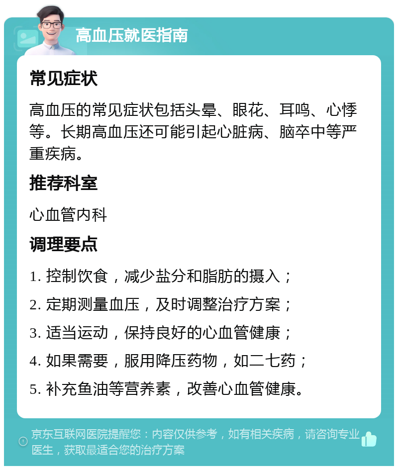 高血压就医指南 常见症状 高血压的常见症状包括头晕、眼花、耳鸣、心悸等。长期高血压还可能引起心脏病、脑卒中等严重疾病。 推荐科室 心血管内科 调理要点 1. 控制饮食，减少盐分和脂肪的摄入； 2. 定期测量血压，及时调整治疗方案； 3. 适当运动，保持良好的心血管健康； 4. 如果需要，服用降压药物，如二七药； 5. 补充鱼油等营养素，改善心血管健康。