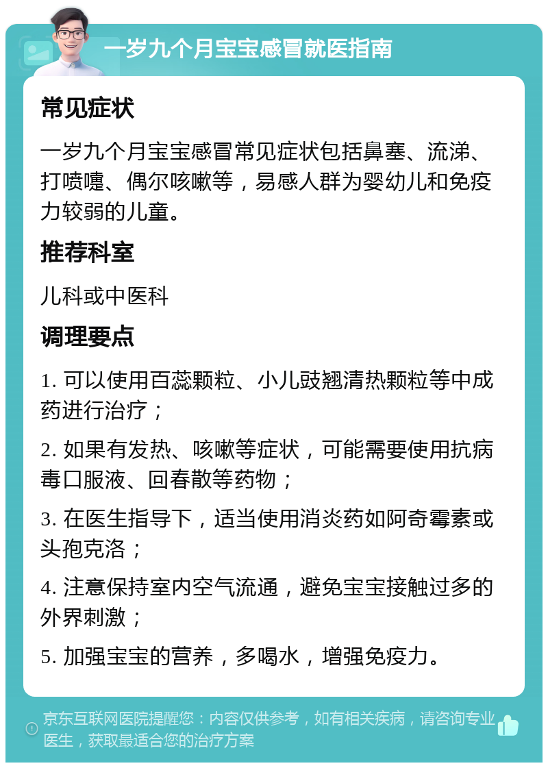 一岁九个月宝宝感冒就医指南 常见症状 一岁九个月宝宝感冒常见症状包括鼻塞、流涕、打喷嚏、偶尔咳嗽等，易感人群为婴幼儿和免疫力较弱的儿童。 推荐科室 儿科或中医科 调理要点 1. 可以使用百蕊颗粒、小儿豉翘清热颗粒等中成药进行治疗； 2. 如果有发热、咳嗽等症状，可能需要使用抗病毒口服液、回春散等药物； 3. 在医生指导下，适当使用消炎药如阿奇霉素或头孢克洛； 4. 注意保持室内空气流通，避免宝宝接触过多的外界刺激； 5. 加强宝宝的营养，多喝水，增强免疫力。