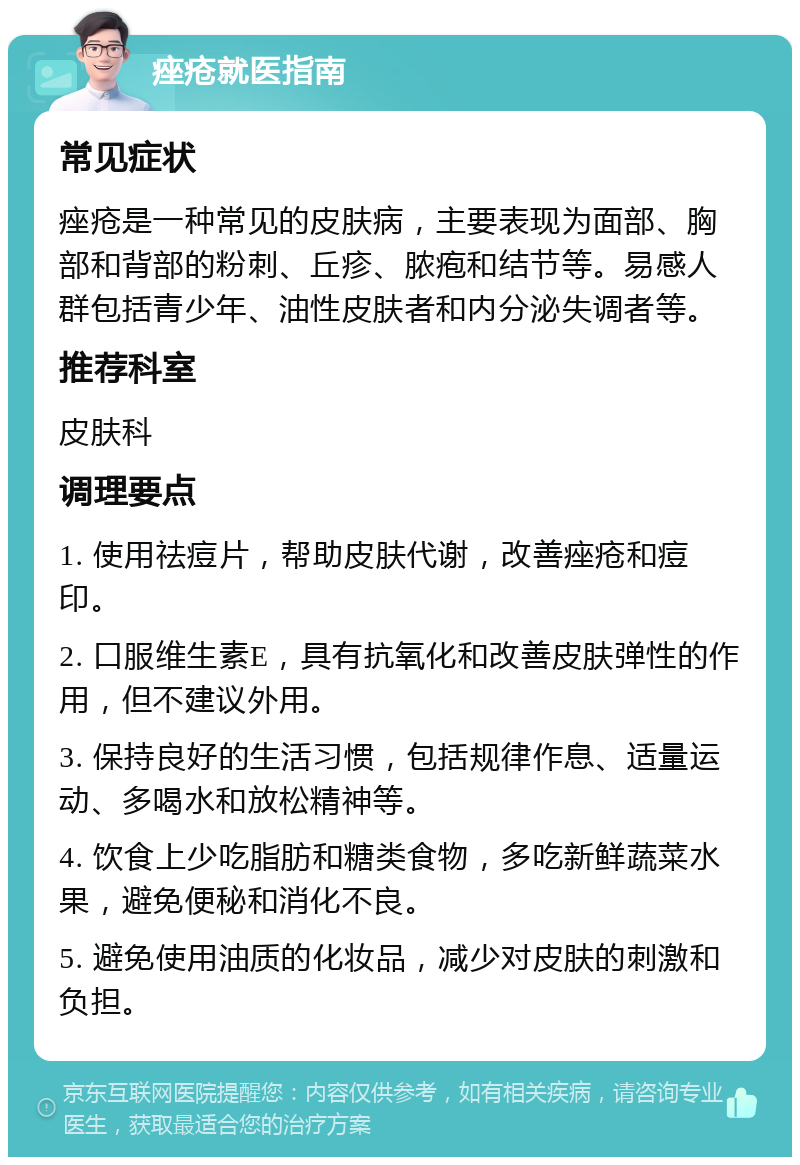 痤疮就医指南 常见症状 痤疮是一种常见的皮肤病，主要表现为面部、胸部和背部的粉刺、丘疹、脓疱和结节等。易感人群包括青少年、油性皮肤者和内分泌失调者等。 推荐科室 皮肤科 调理要点 1. 使用祛痘片，帮助皮肤代谢，改善痤疮和痘印。 2. 口服维生素E，具有抗氧化和改善皮肤弹性的作用，但不建议外用。 3. 保持良好的生活习惯，包括规律作息、适量运动、多喝水和放松精神等。 4. 饮食上少吃脂肪和糖类食物，多吃新鲜蔬菜水果，避免便秘和消化不良。 5. 避免使用油质的化妆品，减少对皮肤的刺激和负担。