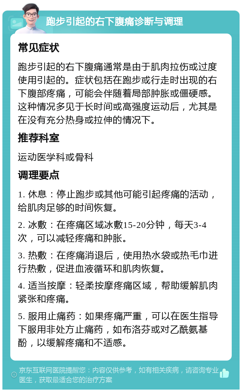 跑步引起的右下腹痛诊断与调理 常见症状 跑步引起的右下腹痛通常是由于肌肉拉伤或过度使用引起的。症状包括在跑步或行走时出现的右下腹部疼痛，可能会伴随着局部肿胀或僵硬感。这种情况多见于长时间或高强度运动后，尤其是在没有充分热身或拉伸的情况下。 推荐科室 运动医学科或骨科 调理要点 1. 休息：停止跑步或其他可能引起疼痛的活动，给肌肉足够的时间恢复。 2. 冰敷：在疼痛区域冰敷15-20分钟，每天3-4次，可以减轻疼痛和肿胀。 3. 热敷：在疼痛消退后，使用热水袋或热毛巾进行热敷，促进血液循环和肌肉恢复。 4. 适当按摩：轻柔按摩疼痛区域，帮助缓解肌肉紧张和疼痛。 5. 服用止痛药：如果疼痛严重，可以在医生指导下服用非处方止痛药，如布洛芬或对乙酰氨基酚，以缓解疼痛和不适感。