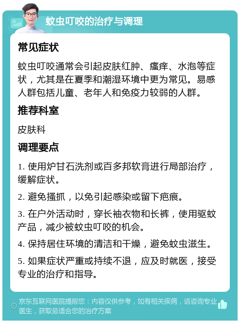 蚊虫叮咬的治疗与调理 常见症状 蚊虫叮咬通常会引起皮肤红肿、瘙痒、水泡等症状，尤其是在夏季和潮湿环境中更为常见。易感人群包括儿童、老年人和免疫力较弱的人群。 推荐科室 皮肤科 调理要点 1. 使用炉甘石洗剂或百多邦软膏进行局部治疗，缓解症状。 2. 避免搔抓，以免引起感染或留下疤痕。 3. 在户外活动时，穿长袖衣物和长裤，使用驱蚊产品，减少被蚊虫叮咬的机会。 4. 保持居住环境的清洁和干燥，避免蚊虫滋生。 5. 如果症状严重或持续不退，应及时就医，接受专业的治疗和指导。