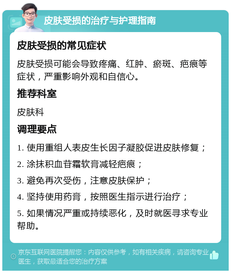 皮肤受损的治疗与护理指南 皮肤受损的常见症状 皮肤受损可能会导致疼痛、红肿、瘀斑、疤痕等症状，严重影响外观和自信心。 推荐科室 皮肤科 调理要点 1. 使用重组人表皮生长因子凝胶促进皮肤修复； 2. 涂抹积血苷霜软膏减轻疤痕； 3. 避免再次受伤，注意皮肤保护； 4. 坚持使用药膏，按照医生指示进行治疗； 5. 如果情况严重或持续恶化，及时就医寻求专业帮助。