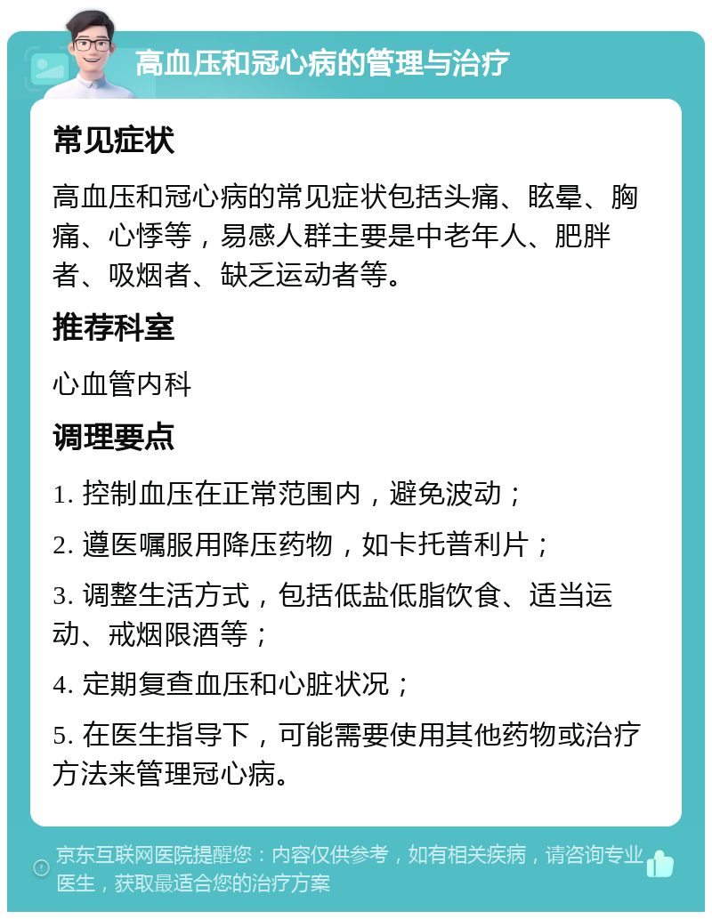 高血压和冠心病的管理与治疗 常见症状 高血压和冠心病的常见症状包括头痛、眩晕、胸痛、心悸等，易感人群主要是中老年人、肥胖者、吸烟者、缺乏运动者等。 推荐科室 心血管内科 调理要点 1. 控制血压在正常范围内，避免波动； 2. 遵医嘱服用降压药物，如卡托普利片； 3. 调整生活方式，包括低盐低脂饮食、适当运动、戒烟限酒等； 4. 定期复查血压和心脏状况； 5. 在医生指导下，可能需要使用其他药物或治疗方法来管理冠心病。