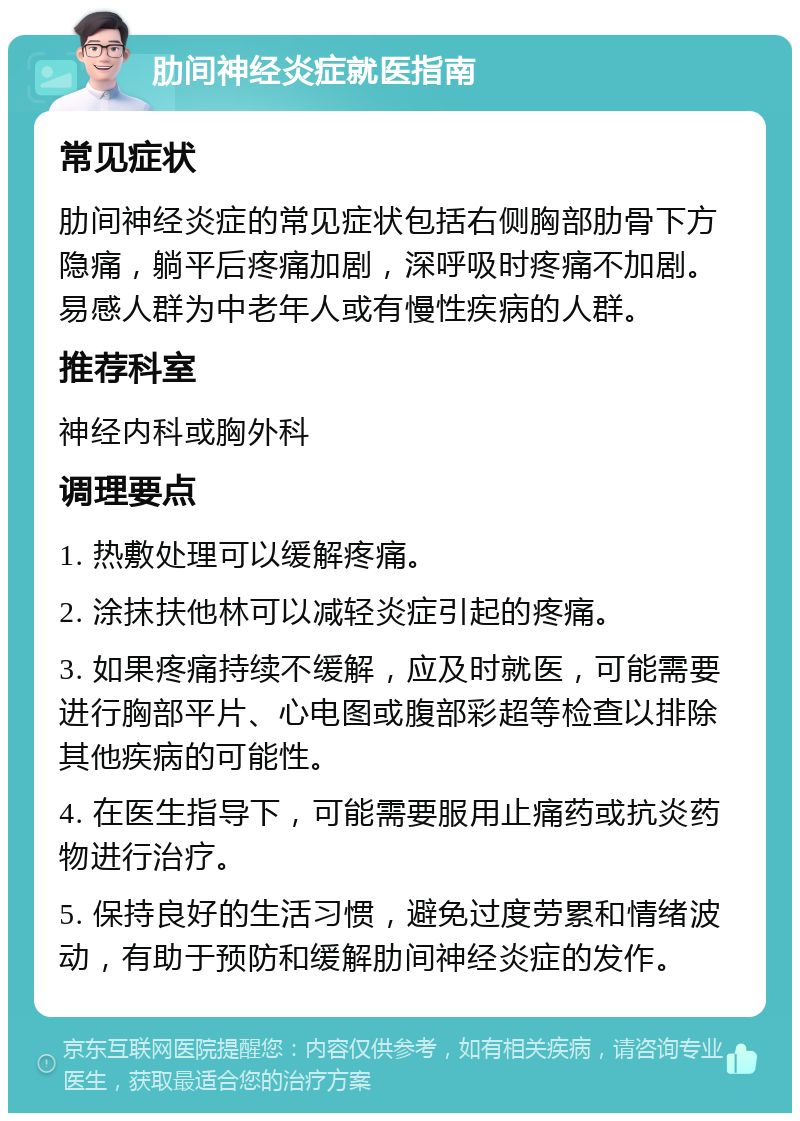 肋间神经炎症就医指南 常见症状 肋间神经炎症的常见症状包括右侧胸部肋骨下方隐痛，躺平后疼痛加剧，深呼吸时疼痛不加剧。易感人群为中老年人或有慢性疾病的人群。 推荐科室 神经内科或胸外科 调理要点 1. 热敷处理可以缓解疼痛。 2. 涂抹扶他林可以减轻炎症引起的疼痛。 3. 如果疼痛持续不缓解，应及时就医，可能需要进行胸部平片、心电图或腹部彩超等检查以排除其他疾病的可能性。 4. 在医生指导下，可能需要服用止痛药或抗炎药物进行治疗。 5. 保持良好的生活习惯，避免过度劳累和情绪波动，有助于预防和缓解肋间神经炎症的发作。