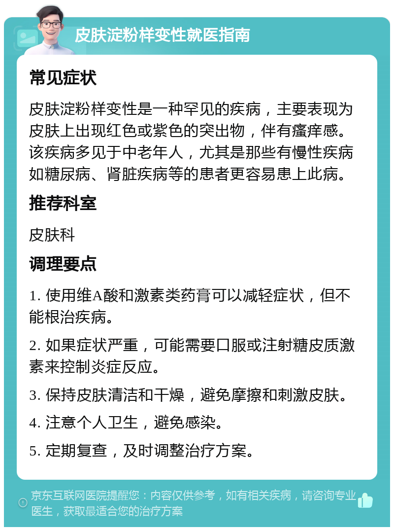 皮肤淀粉样变性就医指南 常见症状 皮肤淀粉样变性是一种罕见的疾病，主要表现为皮肤上出现红色或紫色的突出物，伴有瘙痒感。该疾病多见于中老年人，尤其是那些有慢性疾病如糖尿病、肾脏疾病等的患者更容易患上此病。 推荐科室 皮肤科 调理要点 1. 使用维A酸和激素类药膏可以减轻症状，但不能根治疾病。 2. 如果症状严重，可能需要口服或注射糖皮质激素来控制炎症反应。 3. 保持皮肤清洁和干燥，避免摩擦和刺激皮肤。 4. 注意个人卫生，避免感染。 5. 定期复查，及时调整治疗方案。