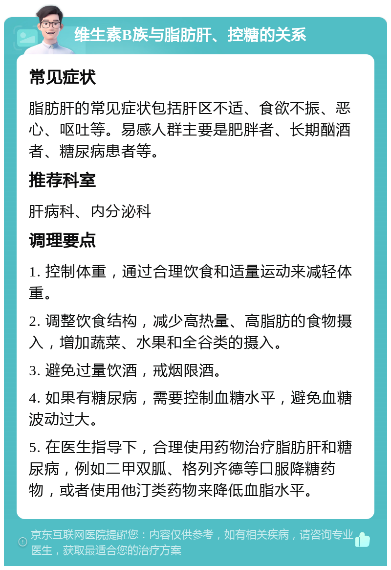 维生素B族与脂肪肝、控糖的关系 常见症状 脂肪肝的常见症状包括肝区不适、食欲不振、恶心、呕吐等。易感人群主要是肥胖者、长期酗酒者、糖尿病患者等。 推荐科室 肝病科、内分泌科 调理要点 1. 控制体重，通过合理饮食和适量运动来减轻体重。 2. 调整饮食结构，减少高热量、高脂肪的食物摄入，增加蔬菜、水果和全谷类的摄入。 3. 避免过量饮酒，戒烟限酒。 4. 如果有糖尿病，需要控制血糖水平，避免血糖波动过大。 5. 在医生指导下，合理使用药物治疗脂肪肝和糖尿病，例如二甲双胍、格列齐德等口服降糖药物，或者使用他汀类药物来降低血脂水平。