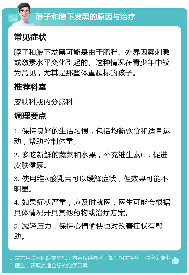 脖子和腋下发黑的原因与治疗 常见症状 脖子和腋下发黑可能是由于肥胖、外界因素刺激或激素水平变化引起的。这种情况在青少年中较为常见，尤其是那些体重超标的孩子。 推荐科室 皮肤科或内分泌科 调理要点 1. 保持良好的生活习惯，包括均衡饮食和适量运动，帮助控制体重。 2. 多吃新鲜的蔬菜和水果，补充维生素C，促进皮肤健康。 3. 使用维A酸乳膏可以缓解症状，但效果可能不明显。 4. 如果症状严重，应及时就医，医生可能会根据具体情况开具其他药物或治疗方案。 5. 减轻压力，保持心情愉快也对改善症状有帮助。