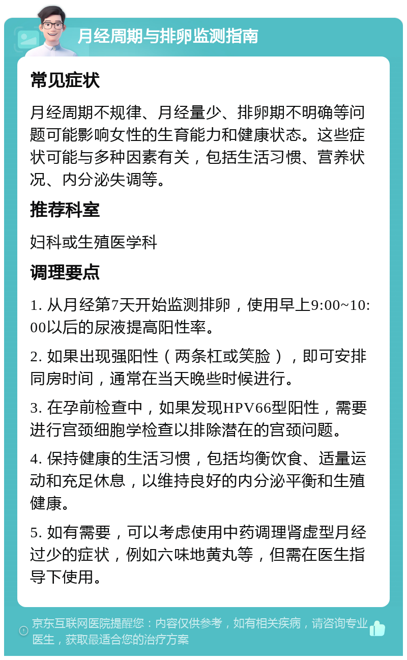 月经周期与排卵监测指南 常见症状 月经周期不规律、月经量少、排卵期不明确等问题可能影响女性的生育能力和健康状态。这些症状可能与多种因素有关，包括生活习惯、营养状况、内分泌失调等。 推荐科室 妇科或生殖医学科 调理要点 1. 从月经第7天开始监测排卵，使用早上9:00~10:00以后的尿液提高阳性率。 2. 如果出现强阳性（两条杠或笑脸），即可安排同房时间，通常在当天晚些时候进行。 3. 在孕前检查中，如果发现HPV66型阳性，需要进行宫颈细胞学检查以排除潜在的宫颈问题。 4. 保持健康的生活习惯，包括均衡饮食、适量运动和充足休息，以维持良好的内分泌平衡和生殖健康。 5. 如有需要，可以考虑使用中药调理肾虚型月经过少的症状，例如六味地黄丸等，但需在医生指导下使用。