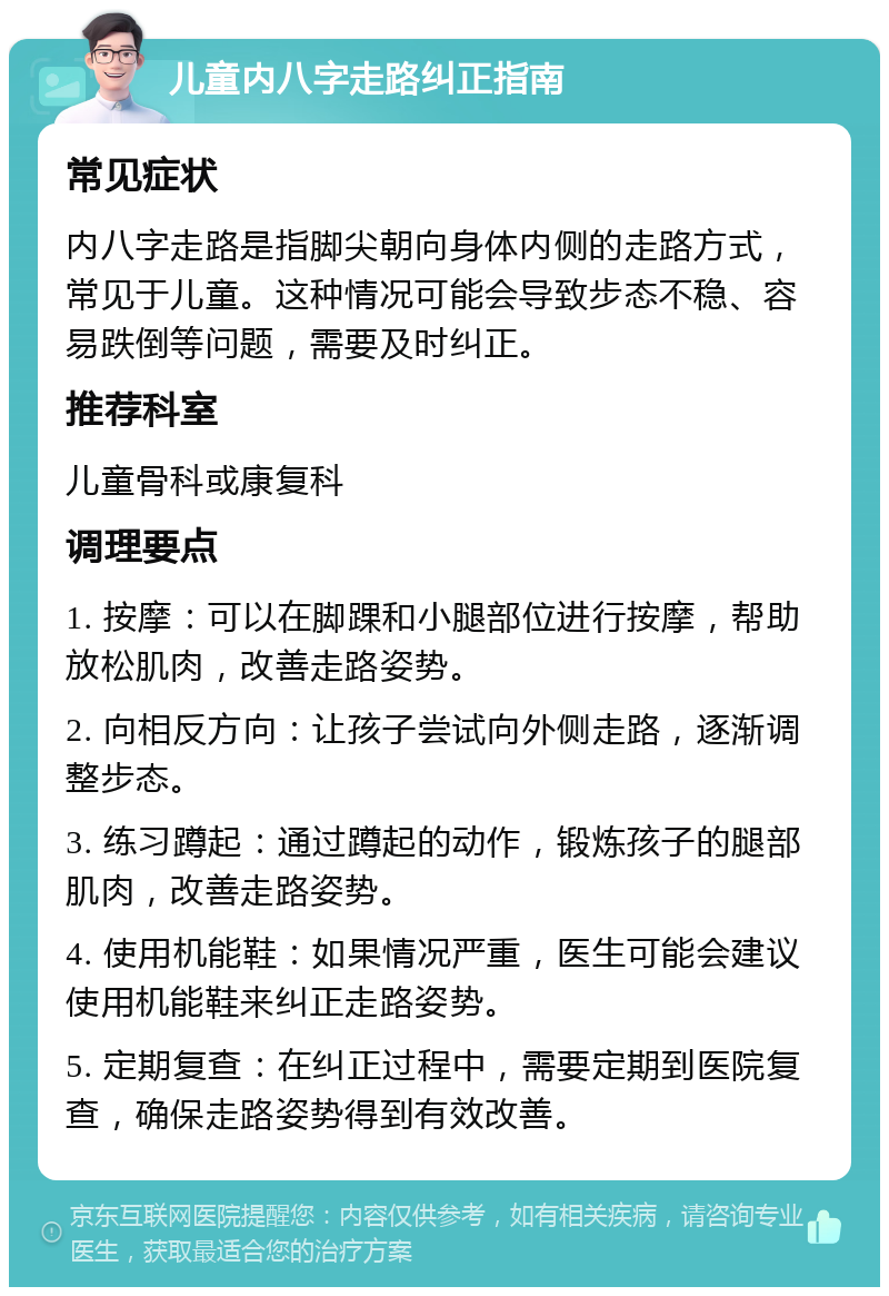 儿童内八字走路纠正指南 常见症状 内八字走路是指脚尖朝向身体内侧的走路方式，常见于儿童。这种情况可能会导致步态不稳、容易跌倒等问题，需要及时纠正。 推荐科室 儿童骨科或康复科 调理要点 1. 按摩：可以在脚踝和小腿部位进行按摩，帮助放松肌肉，改善走路姿势。 2. 向相反方向：让孩子尝试向外侧走路，逐渐调整步态。 3. 练习蹲起：通过蹲起的动作，锻炼孩子的腿部肌肉，改善走路姿势。 4. 使用机能鞋：如果情况严重，医生可能会建议使用机能鞋来纠正走路姿势。 5. 定期复查：在纠正过程中，需要定期到医院复查，确保走路姿势得到有效改善。