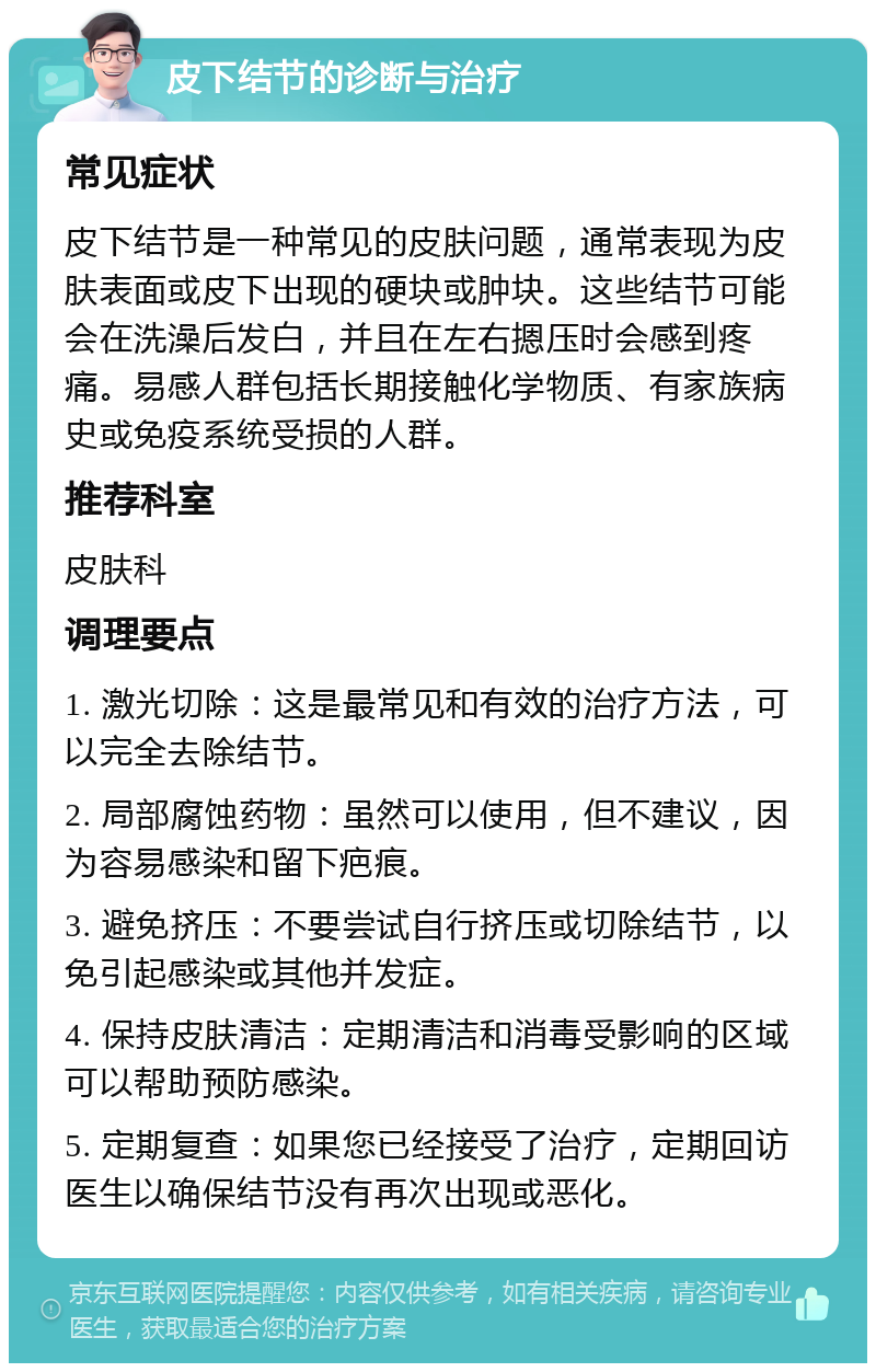 皮下结节的诊断与治疗 常见症状 皮下结节是一种常见的皮肤问题，通常表现为皮肤表面或皮下出现的硬块或肿块。这些结节可能会在洗澡后发白，并且在左右摁压时会感到疼痛。易感人群包括长期接触化学物质、有家族病史或免疫系统受损的人群。 推荐科室 皮肤科 调理要点 1. 激光切除：这是最常见和有效的治疗方法，可以完全去除结节。 2. 局部腐蚀药物：虽然可以使用，但不建议，因为容易感染和留下疤痕。 3. 避免挤压：不要尝试自行挤压或切除结节，以免引起感染或其他并发症。 4. 保持皮肤清洁：定期清洁和消毒受影响的区域可以帮助预防感染。 5. 定期复查：如果您已经接受了治疗，定期回访医生以确保结节没有再次出现或恶化。