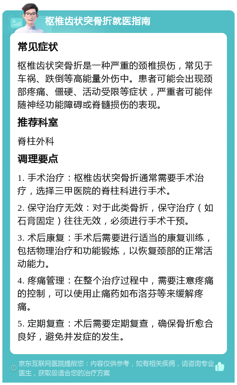 枢椎齿状突骨折就医指南 常见症状 枢椎齿状突骨折是一种严重的颈椎损伤，常见于车祸、跌倒等高能量外伤中。患者可能会出现颈部疼痛、僵硬、活动受限等症状，严重者可能伴随神经功能障碍或脊髓损伤的表现。 推荐科室 脊柱外科 调理要点 1. 手术治疗：枢椎齿状突骨折通常需要手术治疗，选择三甲医院的脊柱科进行手术。 2. 保守治疗无效：对于此类骨折，保守治疗（如石膏固定）往往无效，必须进行手术干预。 3. 术后康复：手术后需要进行适当的康复训练，包括物理治疗和功能锻炼，以恢复颈部的正常活动能力。 4. 疼痛管理：在整个治疗过程中，需要注意疼痛的控制，可以使用止痛药如布洛芬等来缓解疼痛。 5. 定期复查：术后需要定期复查，确保骨折愈合良好，避免并发症的发生。