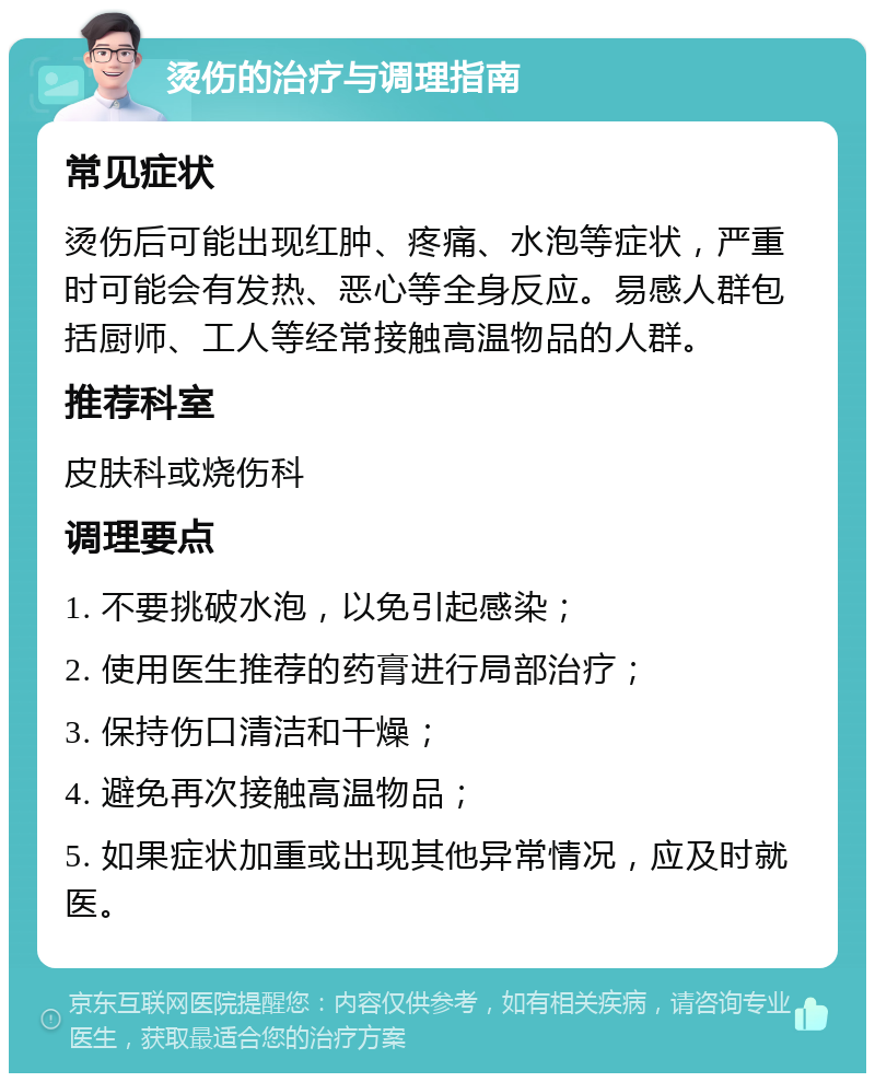 烫伤的治疗与调理指南 常见症状 烫伤后可能出现红肿、疼痛、水泡等症状，严重时可能会有发热、恶心等全身反应。易感人群包括厨师、工人等经常接触高温物品的人群。 推荐科室 皮肤科或烧伤科 调理要点 1. 不要挑破水泡，以免引起感染； 2. 使用医生推荐的药膏进行局部治疗； 3. 保持伤口清洁和干燥； 4. 避免再次接触高温物品； 5. 如果症状加重或出现其他异常情况，应及时就医。