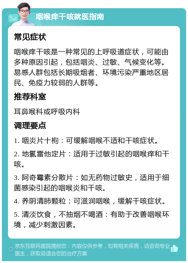 咽喉痒干咳就医指南 常见症状 咽喉痒干咳是一种常见的上呼吸道症状，可能由多种原因引起，包括咽炎、过敏、气候变化等。易感人群包括长期吸烟者、环境污染严重地区居民、免疫力较弱的人群等。 推荐科室 耳鼻喉科或呼吸内科 调理要点 1. 咽炎片十枸：可缓解咽喉不适和干咳症状。 2. 地氯雷他定片：适用于过敏引起的咽喉痒和干咳。 3. 阿奇霉素分散片：如无药物过敏史，适用于细菌感染引起的咽喉炎和干咳。 4. 养阴清肺颗粒：可滋润咽喉，缓解干咳症状。 5. 清淡饮食，不抽烟不喝酒：有助于改善咽喉环境，减少刺激因素。