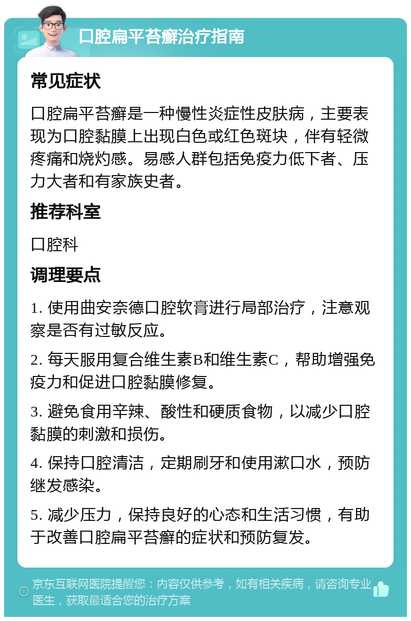 口腔扁平苔癣治疗指南 常见症状 口腔扁平苔癣是一种慢性炎症性皮肤病，主要表现为口腔黏膜上出现白色或红色斑块，伴有轻微疼痛和烧灼感。易感人群包括免疫力低下者、压力大者和有家族史者。 推荐科室 口腔科 调理要点 1. 使用曲安奈德口腔软膏进行局部治疗，注意观察是否有过敏反应。 2. 每天服用复合维生素B和维生素C，帮助增强免疫力和促进口腔黏膜修复。 3. 避免食用辛辣、酸性和硬质食物，以减少口腔黏膜的刺激和损伤。 4. 保持口腔清洁，定期刷牙和使用漱口水，预防继发感染。 5. 减少压力，保持良好的心态和生活习惯，有助于改善口腔扁平苔癣的症状和预防复发。