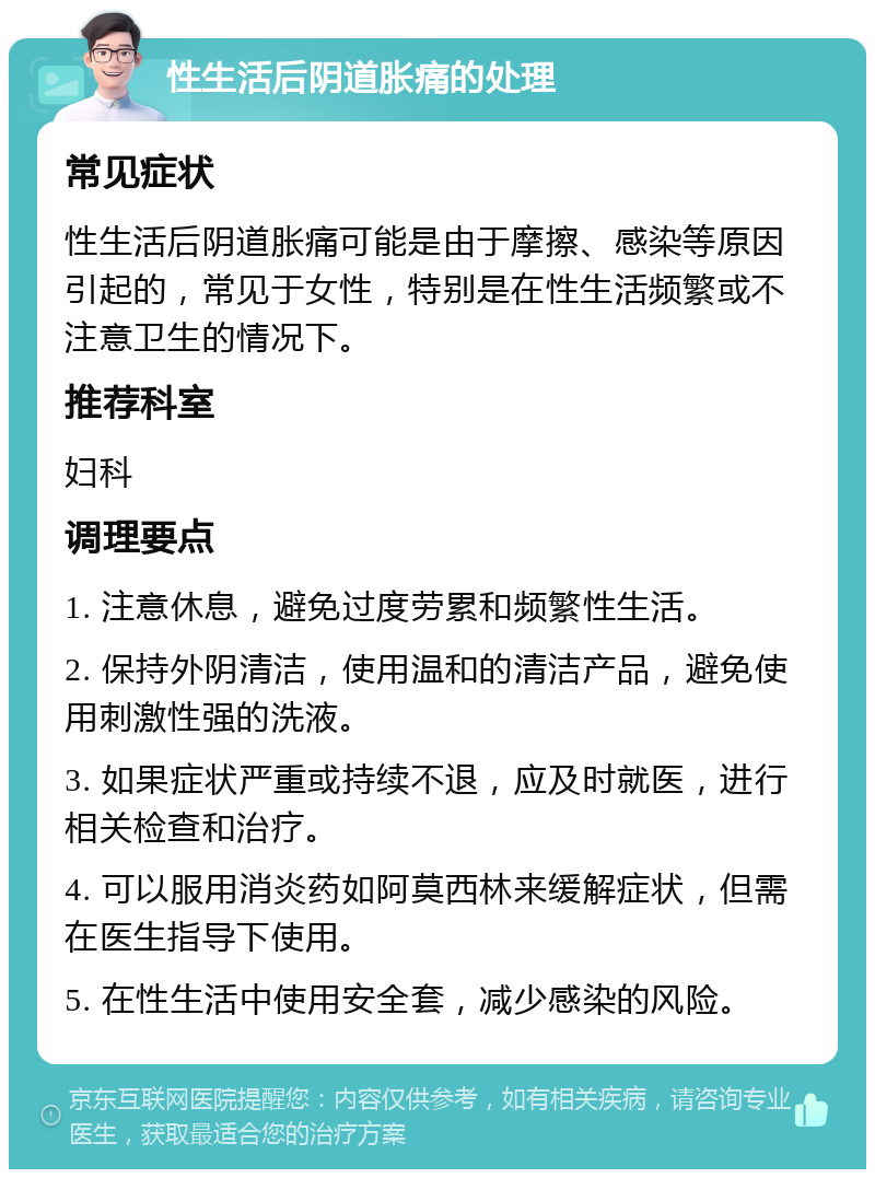 性生活后阴道胀痛的处理 常见症状 性生活后阴道胀痛可能是由于摩擦、感染等原因引起的，常见于女性，特别是在性生活频繁或不注意卫生的情况下。 推荐科室 妇科 调理要点 1. 注意休息，避免过度劳累和频繁性生活。 2. 保持外阴清洁，使用温和的清洁产品，避免使用刺激性强的洗液。 3. 如果症状严重或持续不退，应及时就医，进行相关检查和治疗。 4. 可以服用消炎药如阿莫西林来缓解症状，但需在医生指导下使用。 5. 在性生活中使用安全套，减少感染的风险。