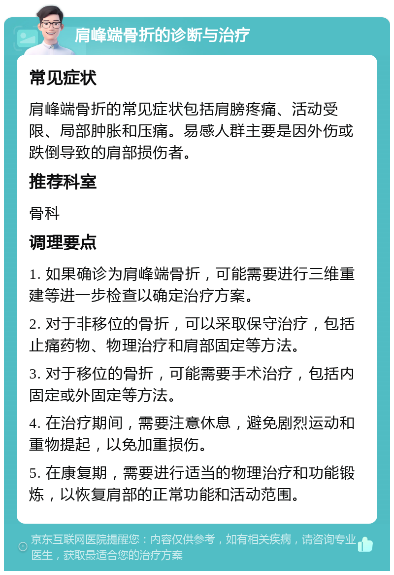 肩峰端骨折的诊断与治疗 常见症状 肩峰端骨折的常见症状包括肩膀疼痛、活动受限、局部肿胀和压痛。易感人群主要是因外伤或跌倒导致的肩部损伤者。 推荐科室 骨科 调理要点 1. 如果确诊为肩峰端骨折，可能需要进行三维重建等进一步检查以确定治疗方案。 2. 对于非移位的骨折，可以采取保守治疗，包括止痛药物、物理治疗和肩部固定等方法。 3. 对于移位的骨折，可能需要手术治疗，包括内固定或外固定等方法。 4. 在治疗期间，需要注意休息，避免剧烈运动和重物提起，以免加重损伤。 5. 在康复期，需要进行适当的物理治疗和功能锻炼，以恢复肩部的正常功能和活动范围。