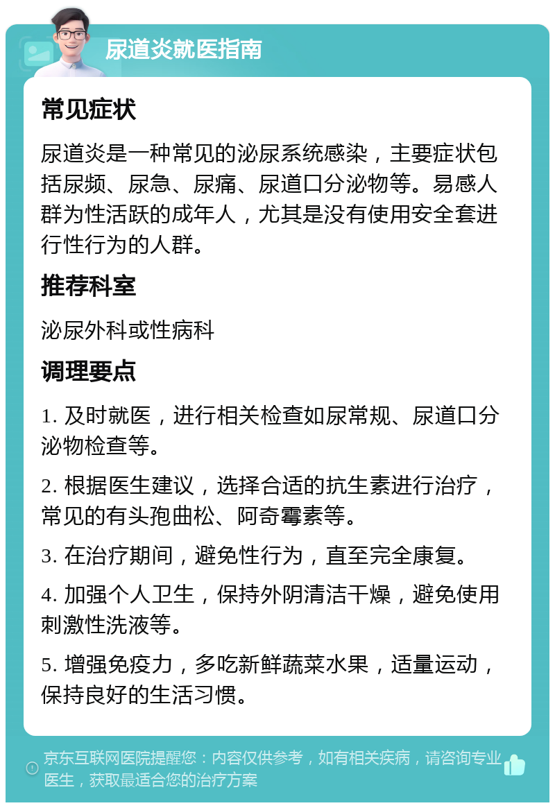 尿道炎就医指南 常见症状 尿道炎是一种常见的泌尿系统感染，主要症状包括尿频、尿急、尿痛、尿道口分泌物等。易感人群为性活跃的成年人，尤其是没有使用安全套进行性行为的人群。 推荐科室 泌尿外科或性病科 调理要点 1. 及时就医，进行相关检查如尿常规、尿道口分泌物检查等。 2. 根据医生建议，选择合适的抗生素进行治疗，常见的有头孢曲松、阿奇霉素等。 3. 在治疗期间，避免性行为，直至完全康复。 4. 加强个人卫生，保持外阴清洁干燥，避免使用刺激性洗液等。 5. 增强免疫力，多吃新鲜蔬菜水果，适量运动，保持良好的生活习惯。