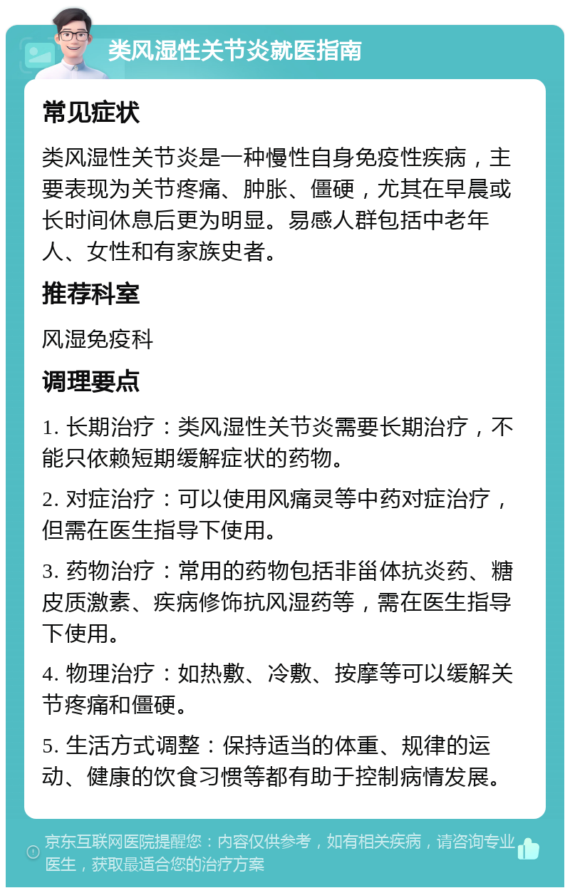 类风湿性关节炎就医指南 常见症状 类风湿性关节炎是一种慢性自身免疫性疾病，主要表现为关节疼痛、肿胀、僵硬，尤其在早晨或长时间休息后更为明显。易感人群包括中老年人、女性和有家族史者。 推荐科室 风湿免疫科 调理要点 1. 长期治疗：类风湿性关节炎需要长期治疗，不能只依赖短期缓解症状的药物。 2. 对症治疗：可以使用风痛灵等中药对症治疗，但需在医生指导下使用。 3. 药物治疗：常用的药物包括非甾体抗炎药、糖皮质激素、疾病修饰抗风湿药等，需在医生指导下使用。 4. 物理治疗：如热敷、冷敷、按摩等可以缓解关节疼痛和僵硬。 5. 生活方式调整：保持适当的体重、规律的运动、健康的饮食习惯等都有助于控制病情发展。