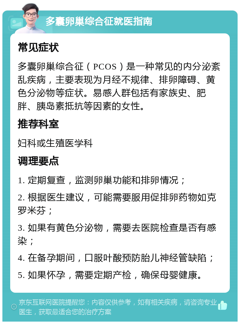 多囊卵巢综合征就医指南 常见症状 多囊卵巢综合征（PCOS）是一种常见的内分泌紊乱疾病，主要表现为月经不规律、排卵障碍、黄色分泌物等症状。易感人群包括有家族史、肥胖、胰岛素抵抗等因素的女性。 推荐科室 妇科或生殖医学科 调理要点 1. 定期复查，监测卵巢功能和排卵情况； 2. 根据医生建议，可能需要服用促排卵药物如克罗米芬； 3. 如果有黄色分泌物，需要去医院检查是否有感染； 4. 在备孕期间，口服叶酸预防胎儿神经管缺陷； 5. 如果怀孕，需要定期产检，确保母婴健康。