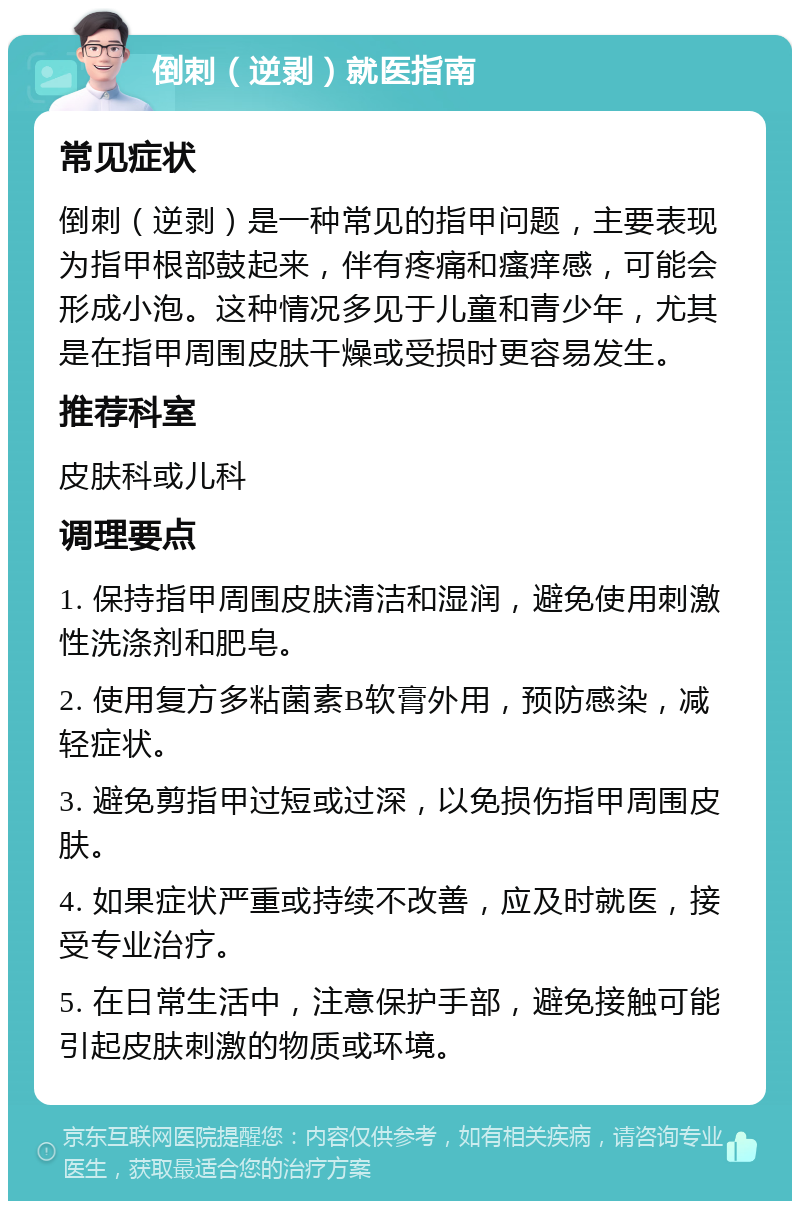 倒刺（逆剥）就医指南 常见症状 倒刺（逆剥）是一种常见的指甲问题，主要表现为指甲根部鼓起来，伴有疼痛和瘙痒感，可能会形成小泡。这种情况多见于儿童和青少年，尤其是在指甲周围皮肤干燥或受损时更容易发生。 推荐科室 皮肤科或儿科 调理要点 1. 保持指甲周围皮肤清洁和湿润，避免使用刺激性洗涤剂和肥皂。 2. 使用复方多粘菌素B软膏外用，预防感染，减轻症状。 3. 避免剪指甲过短或过深，以免损伤指甲周围皮肤。 4. 如果症状严重或持续不改善，应及时就医，接受专业治疗。 5. 在日常生活中，注意保护手部，避免接触可能引起皮肤刺激的物质或环境。