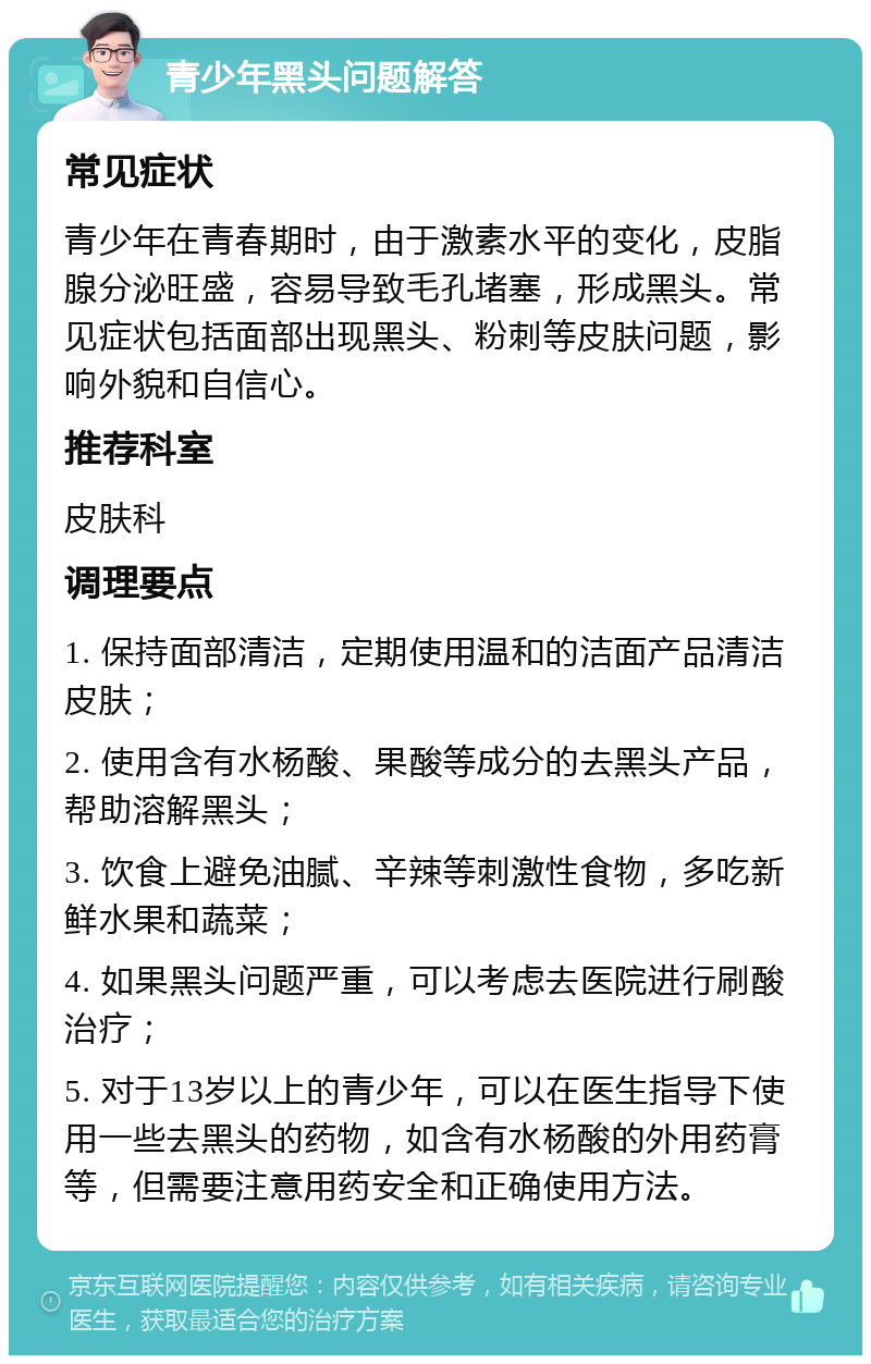 青少年黑头问题解答 常见症状 青少年在青春期时，由于激素水平的变化，皮脂腺分泌旺盛，容易导致毛孔堵塞，形成黑头。常见症状包括面部出现黑头、粉刺等皮肤问题，影响外貌和自信心。 推荐科室 皮肤科 调理要点 1. 保持面部清洁，定期使用温和的洁面产品清洁皮肤； 2. 使用含有水杨酸、果酸等成分的去黑头产品，帮助溶解黑头； 3. 饮食上避免油腻、辛辣等刺激性食物，多吃新鲜水果和蔬菜； 4. 如果黑头问题严重，可以考虑去医院进行刷酸治疗； 5. 对于13岁以上的青少年，可以在医生指导下使用一些去黑头的药物，如含有水杨酸的外用药膏等，但需要注意用药安全和正确使用方法。