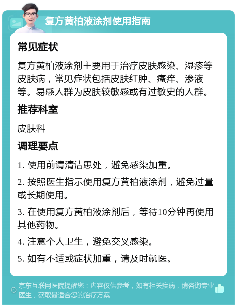 复方黄柏液涂剂使用指南 常见症状 复方黄柏液涂剂主要用于治疗皮肤感染、湿疹等皮肤病，常见症状包括皮肤红肿、瘙痒、渗液等。易感人群为皮肤较敏感或有过敏史的人群。 推荐科室 皮肤科 调理要点 1. 使用前请清洁患处，避免感染加重。 2. 按照医生指示使用复方黄柏液涂剂，避免过量或长期使用。 3. 在使用复方黄柏液涂剂后，等待10分钟再使用其他药物。 4. 注意个人卫生，避免交叉感染。 5. 如有不适或症状加重，请及时就医。