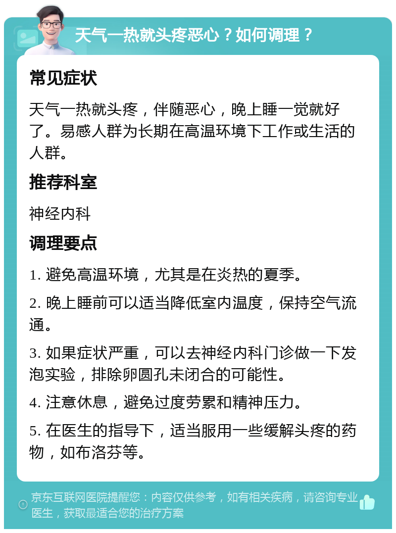 天气一热就头疼恶心？如何调理？ 常见症状 天气一热就头疼，伴随恶心，晚上睡一觉就好了。易感人群为长期在高温环境下工作或生活的人群。 推荐科室 神经内科 调理要点 1. 避免高温环境，尤其是在炎热的夏季。 2. 晚上睡前可以适当降低室内温度，保持空气流通。 3. 如果症状严重，可以去神经内科门诊做一下发泡实验，排除卵圆孔未闭合的可能性。 4. 注意休息，避免过度劳累和精神压力。 5. 在医生的指导下，适当服用一些缓解头疼的药物，如布洛芬等。