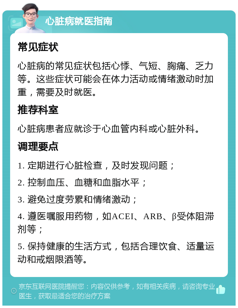 心脏病就医指南 常见症状 心脏病的常见症状包括心悸、气短、胸痛、乏力等。这些症状可能会在体力活动或情绪激动时加重，需要及时就医。 推荐科室 心脏病患者应就诊于心血管内科或心脏外科。 调理要点 1. 定期进行心脏检查，及时发现问题； 2. 控制血压、血糖和血脂水平； 3. 避免过度劳累和情绪激动； 4. 遵医嘱服用药物，如ACEI、ARB、β受体阻滞剂等； 5. 保持健康的生活方式，包括合理饮食、适量运动和戒烟限酒等。