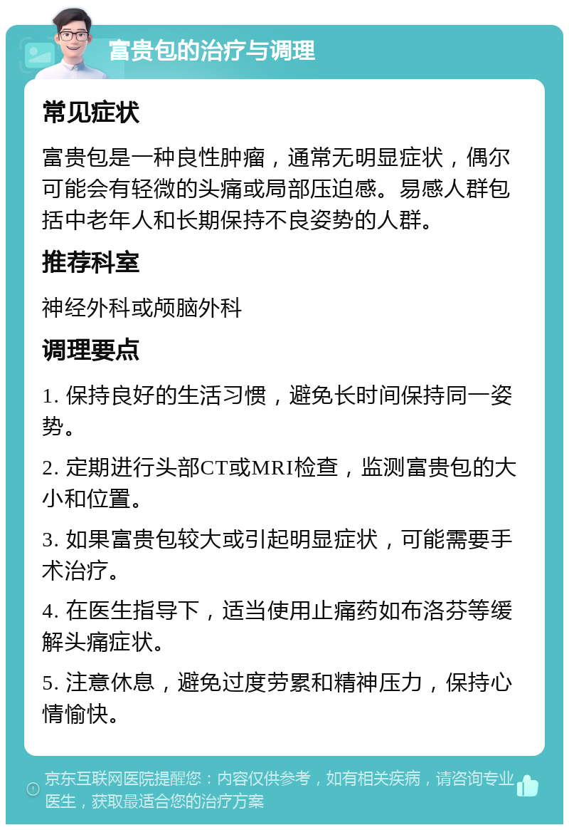 富贵包的治疗与调理 常见症状 富贵包是一种良性肿瘤，通常无明显症状，偶尔可能会有轻微的头痛或局部压迫感。易感人群包括中老年人和长期保持不良姿势的人群。 推荐科室 神经外科或颅脑外科 调理要点 1. 保持良好的生活习惯，避免长时间保持同一姿势。 2. 定期进行头部CT或MRI检查，监测富贵包的大小和位置。 3. 如果富贵包较大或引起明显症状，可能需要手术治疗。 4. 在医生指导下，适当使用止痛药如布洛芬等缓解头痛症状。 5. 注意休息，避免过度劳累和精神压力，保持心情愉快。