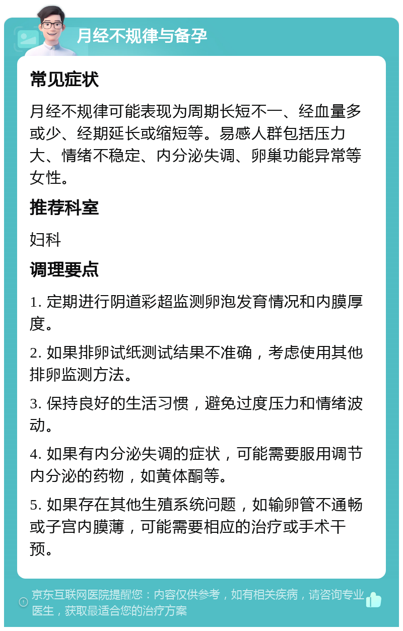 月经不规律与备孕 常见症状 月经不规律可能表现为周期长短不一、经血量多或少、经期延长或缩短等。易感人群包括压力大、情绪不稳定、内分泌失调、卵巢功能异常等女性。 推荐科室 妇科 调理要点 1. 定期进行阴道彩超监测卵泡发育情况和内膜厚度。 2. 如果排卵试纸测试结果不准确，考虑使用其他排卵监测方法。 3. 保持良好的生活习惯，避免过度压力和情绪波动。 4. 如果有内分泌失调的症状，可能需要服用调节内分泌的药物，如黄体酮等。 5. 如果存在其他生殖系统问题，如输卵管不通畅或子宫内膜薄，可能需要相应的治疗或手术干预。