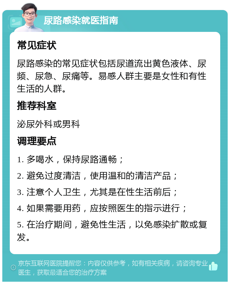 尿路感染就医指南 常见症状 尿路感染的常见症状包括尿道流出黄色液体、尿频、尿急、尿痛等。易感人群主要是女性和有性生活的人群。 推荐科室 泌尿外科或男科 调理要点 1. 多喝水，保持尿路通畅； 2. 避免过度清洁，使用温和的清洁产品； 3. 注意个人卫生，尤其是在性生活前后； 4. 如果需要用药，应按照医生的指示进行； 5. 在治疗期间，避免性生活，以免感染扩散或复发。