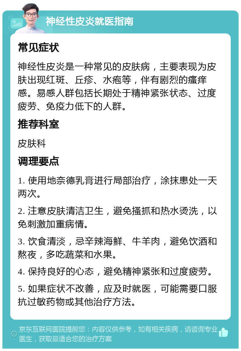 神经性皮炎就医指南 常见症状 神经性皮炎是一种常见的皮肤病，主要表现为皮肤出现红斑、丘疹、水疱等，伴有剧烈的瘙痒感。易感人群包括长期处于精神紧张状态、过度疲劳、免疫力低下的人群。 推荐科室 皮肤科 调理要点 1. 使用地奈德乳膏进行局部治疗，涂抹患处一天两次。 2. 注意皮肤清洁卫生，避免搔抓和热水烫洗，以免刺激加重病情。 3. 饮食清淡，忌辛辣海鲜、牛羊肉，避免饮酒和熬夜，多吃蔬菜和水果。 4. 保持良好的心态，避免精神紧张和过度疲劳。 5. 如果症状不改善，应及时就医，可能需要口服抗过敏药物或其他治疗方法。