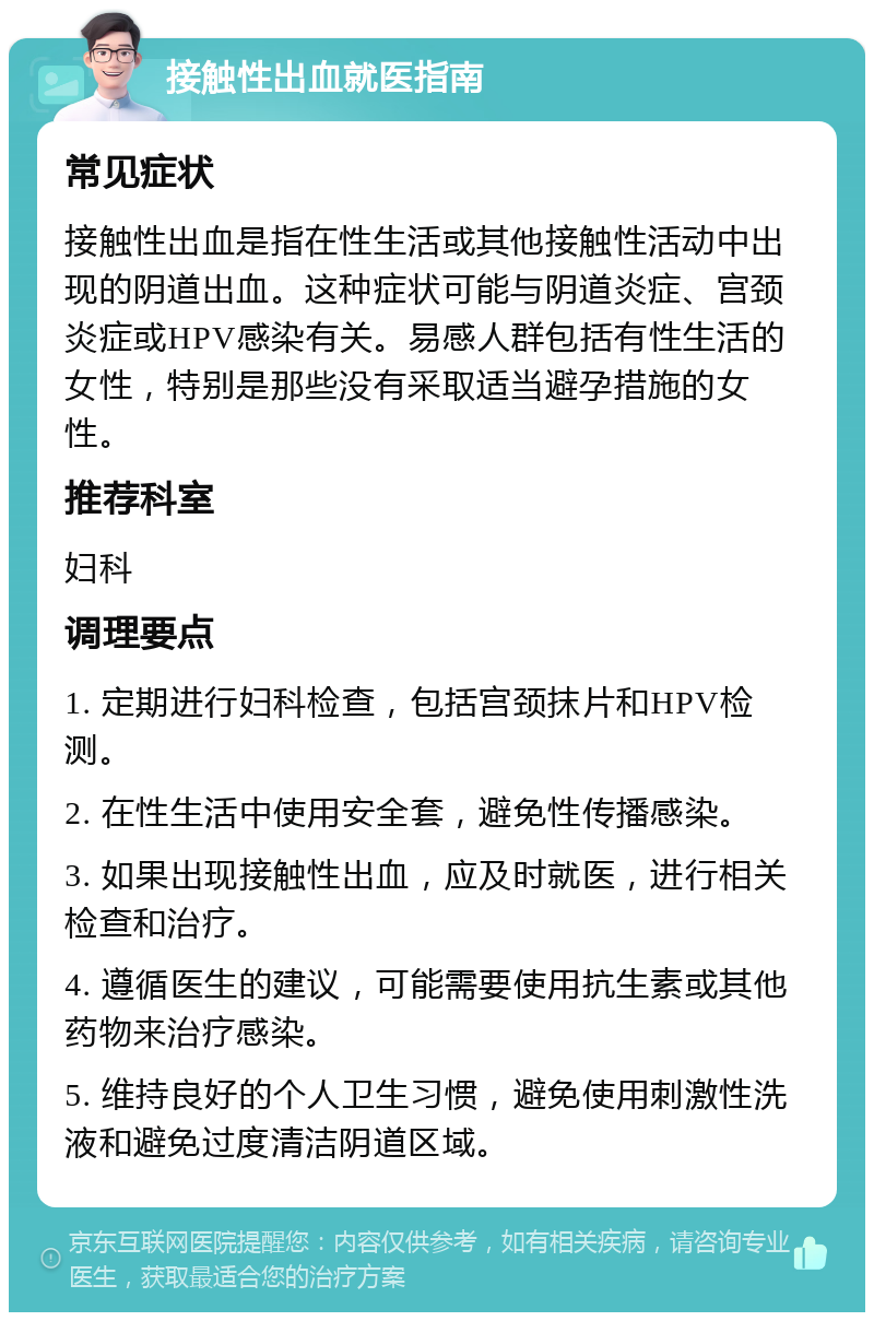 接触性出血就医指南 常见症状 接触性出血是指在性生活或其他接触性活动中出现的阴道出血。这种症状可能与阴道炎症、宫颈炎症或HPV感染有关。易感人群包括有性生活的女性，特别是那些没有采取适当避孕措施的女性。 推荐科室 妇科 调理要点 1. 定期进行妇科检查，包括宫颈抹片和HPV检测。 2. 在性生活中使用安全套，避免性传播感染。 3. 如果出现接触性出血，应及时就医，进行相关检查和治疗。 4. 遵循医生的建议，可能需要使用抗生素或其他药物来治疗感染。 5. 维持良好的个人卫生习惯，避免使用刺激性洗液和避免过度清洁阴道区域。