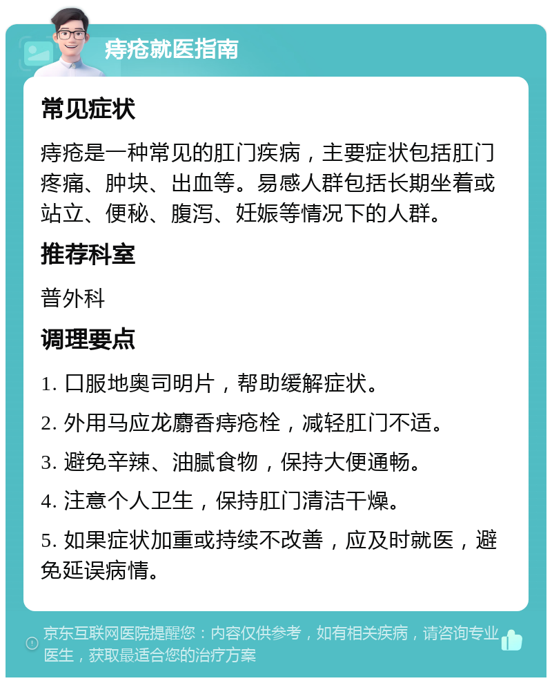 痔疮就医指南 常见症状 痔疮是一种常见的肛门疾病，主要症状包括肛门疼痛、肿块、出血等。易感人群包括长期坐着或站立、便秘、腹泻、妊娠等情况下的人群。 推荐科室 普外科 调理要点 1. 口服地奥司明片，帮助缓解症状。 2. 外用马应龙麝香痔疮栓，减轻肛门不适。 3. 避免辛辣、油腻食物，保持大便通畅。 4. 注意个人卫生，保持肛门清洁干燥。 5. 如果症状加重或持续不改善，应及时就医，避免延误病情。