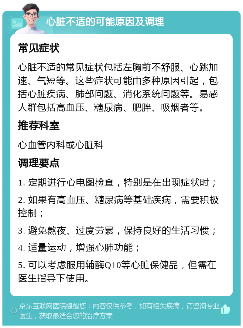 心脏不适的可能原因及调理 常见症状 心脏不适的常见症状包括左胸前不舒服、心跳加速、气短等。这些症状可能由多种原因引起，包括心脏疾病、肺部问题、消化系统问题等。易感人群包括高血压、糖尿病、肥胖、吸烟者等。 推荐科室 心血管内科或心脏科 调理要点 1. 定期进行心电图检查，特别是在出现症状时； 2. 如果有高血压、糖尿病等基础疾病，需要积极控制； 3. 避免熬夜、过度劳累，保持良好的生活习惯； 4. 适量运动，增强心肺功能； 5. 可以考虑服用辅酶Q10等心脏保健品，但需在医生指导下使用。