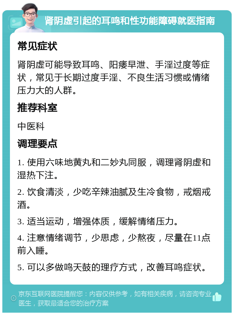 肾阴虚引起的耳鸣和性功能障碍就医指南 常见症状 肾阴虚可能导致耳鸣、阳痿早泄、手淫过度等症状，常见于长期过度手淫、不良生活习惯或情绪压力大的人群。 推荐科室 中医科 调理要点 1. 使用六味地黄丸和二妙丸同服，调理肾阴虚和湿热下注。 2. 饮食清淡，少吃辛辣油腻及生冷食物，戒烟戒酒。 3. 适当运动，增强体质，缓解情绪压力。 4. 注意情绪调节，少思虑，少熬夜，尽量在11点前入睡。 5. 可以多做鸣天鼓的理疗方式，改善耳鸣症状。