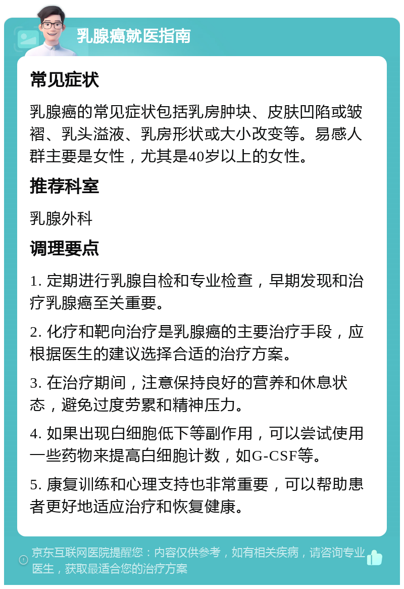 乳腺癌就医指南 常见症状 乳腺癌的常见症状包括乳房肿块、皮肤凹陷或皱褶、乳头溢液、乳房形状或大小改变等。易感人群主要是女性，尤其是40岁以上的女性。 推荐科室 乳腺外科 调理要点 1. 定期进行乳腺自检和专业检查，早期发现和治疗乳腺癌至关重要。 2. 化疗和靶向治疗是乳腺癌的主要治疗手段，应根据医生的建议选择合适的治疗方案。 3. 在治疗期间，注意保持良好的营养和休息状态，避免过度劳累和精神压力。 4. 如果出现白细胞低下等副作用，可以尝试使用一些药物来提高白细胞计数，如G-CSF等。 5. 康复训练和心理支持也非常重要，可以帮助患者更好地适应治疗和恢复健康。