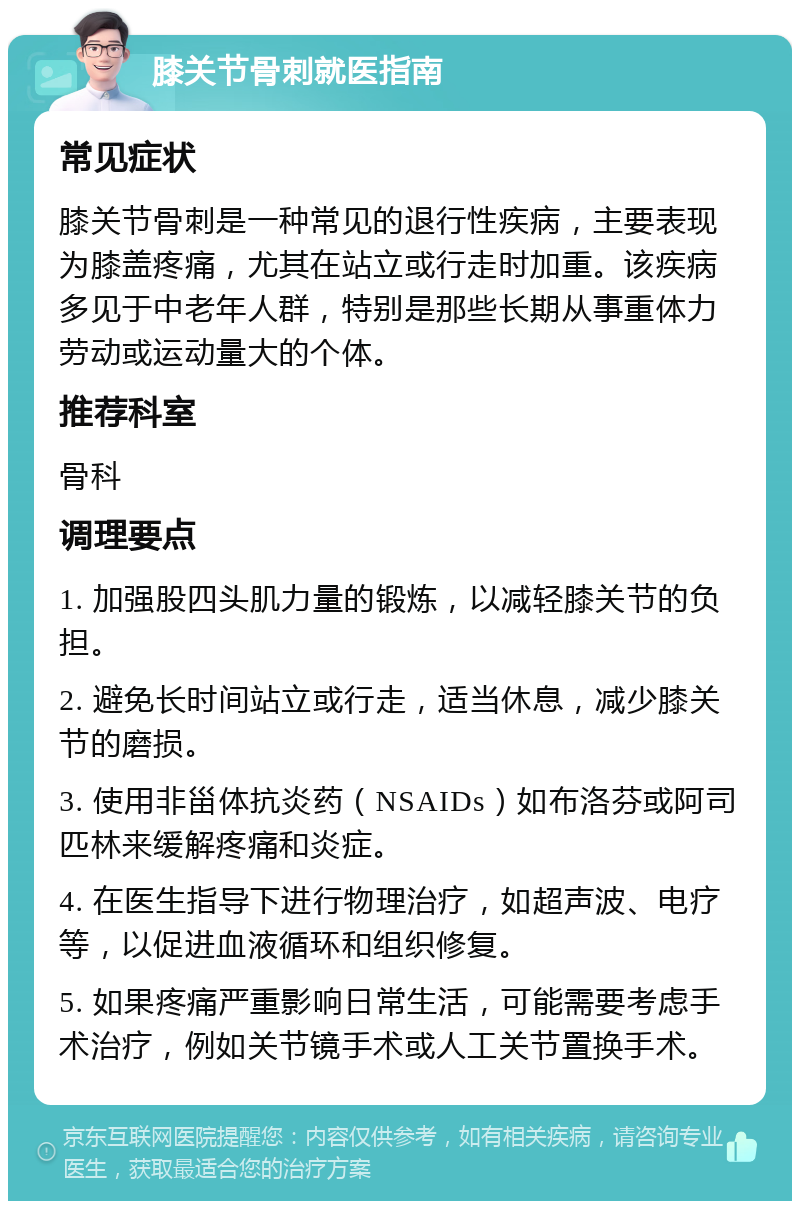 膝关节骨刺就医指南 常见症状 膝关节骨刺是一种常见的退行性疾病，主要表现为膝盖疼痛，尤其在站立或行走时加重。该疾病多见于中老年人群，特别是那些长期从事重体力劳动或运动量大的个体。 推荐科室 骨科 调理要点 1. 加强股四头肌力量的锻炼，以减轻膝关节的负担。 2. 避免长时间站立或行走，适当休息，减少膝关节的磨损。 3. 使用非甾体抗炎药（NSAIDs）如布洛芬或阿司匹林来缓解疼痛和炎症。 4. 在医生指导下进行物理治疗，如超声波、电疗等，以促进血液循环和组织修复。 5. 如果疼痛严重影响日常生活，可能需要考虑手术治疗，例如关节镜手术或人工关节置换手术。