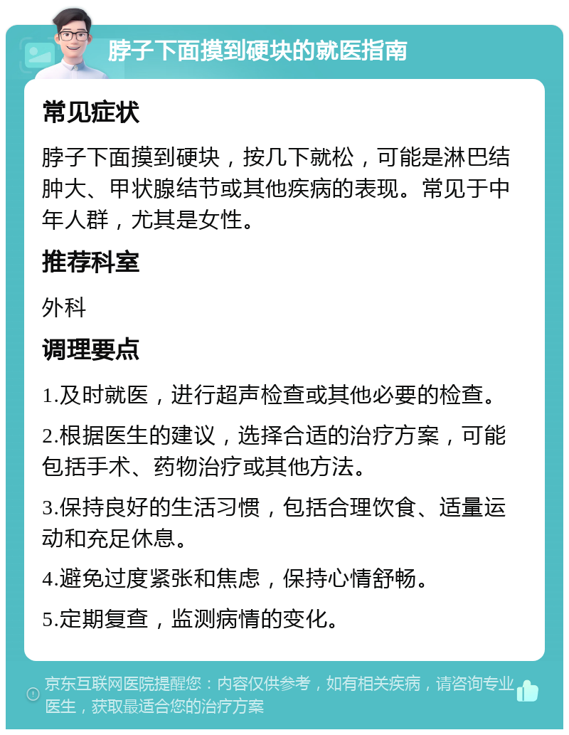 脖子下面摸到硬块的就医指南 常见症状 脖子下面摸到硬块，按几下就松，可能是淋巴结肿大、甲状腺结节或其他疾病的表现。常见于中年人群，尤其是女性。 推荐科室 外科 调理要点 1.及时就医，进行超声检查或其他必要的检查。 2.根据医生的建议，选择合适的治疗方案，可能包括手术、药物治疗或其他方法。 3.保持良好的生活习惯，包括合理饮食、适量运动和充足休息。 4.避免过度紧张和焦虑，保持心情舒畅。 5.定期复查，监测病情的变化。