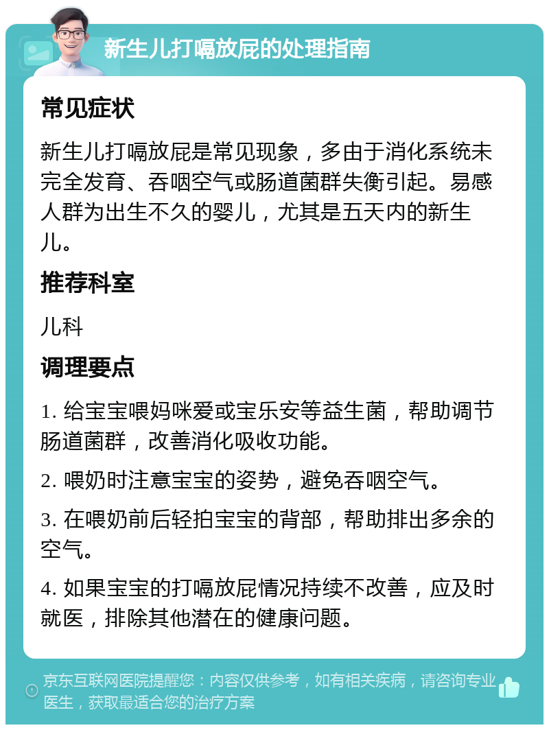 新生儿打嗝放屁的处理指南 常见症状 新生儿打嗝放屁是常见现象，多由于消化系统未完全发育、吞咽空气或肠道菌群失衡引起。易感人群为出生不久的婴儿，尤其是五天内的新生儿。 推荐科室 儿科 调理要点 1. 给宝宝喂妈咪爱或宝乐安等益生菌，帮助调节肠道菌群，改善消化吸收功能。 2. 喂奶时注意宝宝的姿势，避免吞咽空气。 3. 在喂奶前后轻拍宝宝的背部，帮助排出多余的空气。 4. 如果宝宝的打嗝放屁情况持续不改善，应及时就医，排除其他潜在的健康问题。