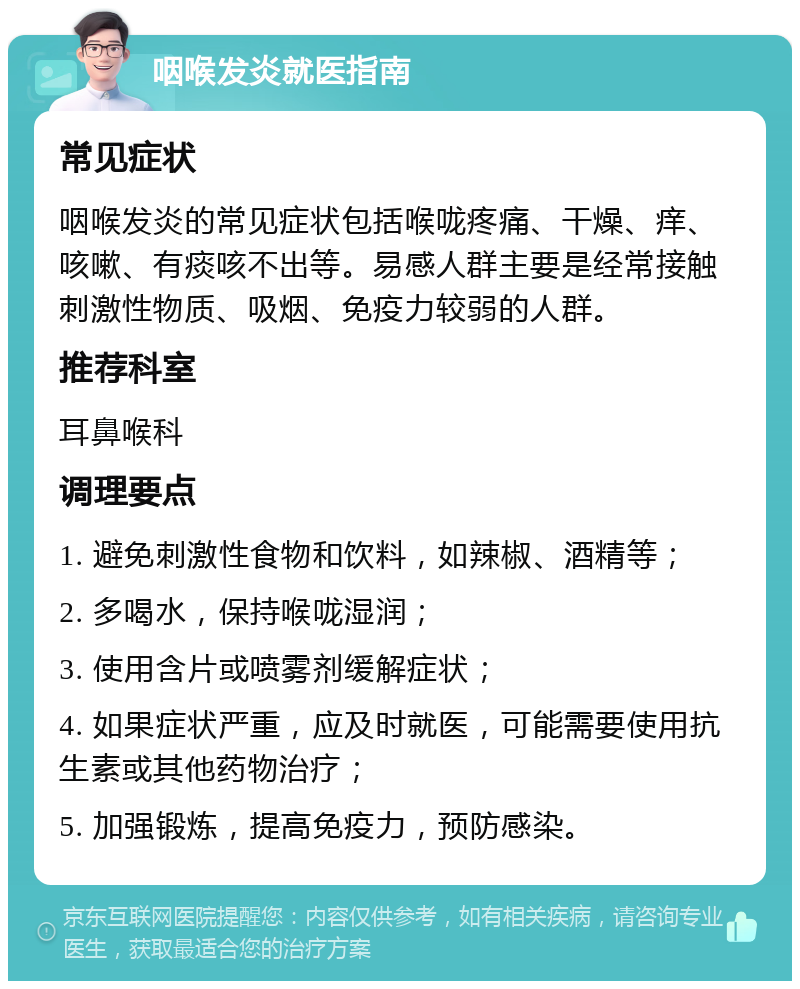 咽喉发炎就医指南 常见症状 咽喉发炎的常见症状包括喉咙疼痛、干燥、痒、咳嗽、有痰咳不出等。易感人群主要是经常接触刺激性物质、吸烟、免疫力较弱的人群。 推荐科室 耳鼻喉科 调理要点 1. 避免刺激性食物和饮料，如辣椒、酒精等； 2. 多喝水，保持喉咙湿润； 3. 使用含片或喷雾剂缓解症状； 4. 如果症状严重，应及时就医，可能需要使用抗生素或其他药物治疗； 5. 加强锻炼，提高免疫力，预防感染。