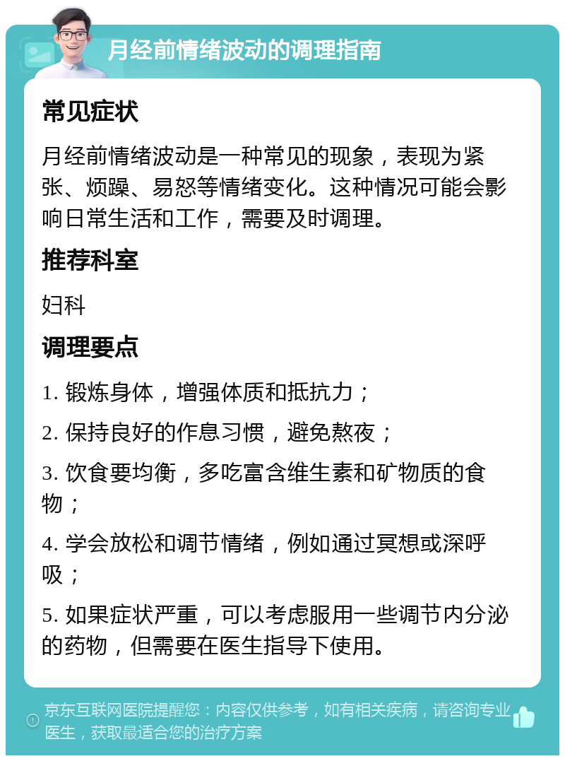 月经前情绪波动的调理指南 常见症状 月经前情绪波动是一种常见的现象，表现为紧张、烦躁、易怒等情绪变化。这种情况可能会影响日常生活和工作，需要及时调理。 推荐科室 妇科 调理要点 1. 锻炼身体，增强体质和抵抗力； 2. 保持良好的作息习惯，避免熬夜； 3. 饮食要均衡，多吃富含维生素和矿物质的食物； 4. 学会放松和调节情绪，例如通过冥想或深呼吸； 5. 如果症状严重，可以考虑服用一些调节内分泌的药物，但需要在医生指导下使用。