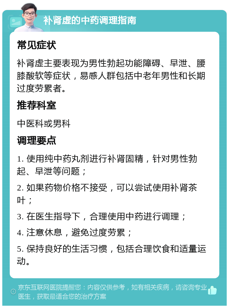 补肾虚的中药调理指南 常见症状 补肾虚主要表现为男性勃起功能障碍、早泄、腰膝酸软等症状，易感人群包括中老年男性和长期过度劳累者。 推荐科室 中医科或男科 调理要点 1. 使用纯中药丸剂进行补肾固精，针对男性勃起、早泄等问题； 2. 如果药物价格不接受，可以尝试使用补肾茶叶； 3. 在医生指导下，合理使用中药进行调理； 4. 注意休息，避免过度劳累； 5. 保持良好的生活习惯，包括合理饮食和适量运动。