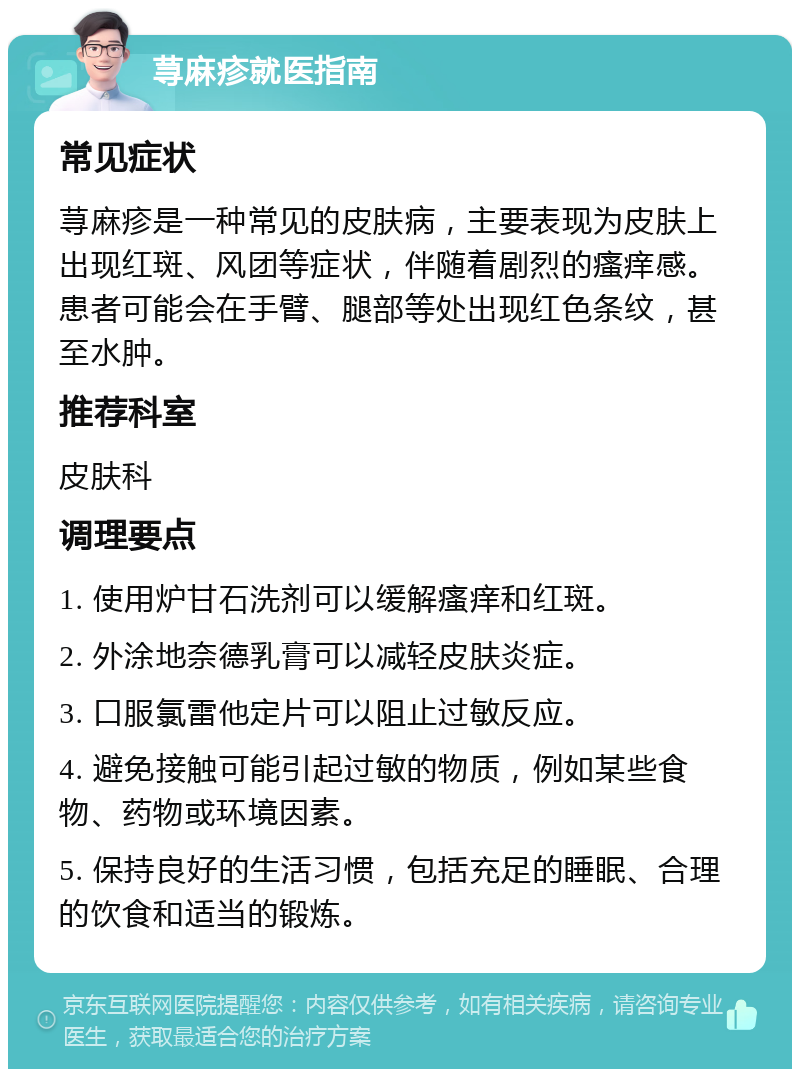 荨麻疹就医指南 常见症状 荨麻疹是一种常见的皮肤病，主要表现为皮肤上出现红斑、风团等症状，伴随着剧烈的瘙痒感。患者可能会在手臂、腿部等处出现红色条纹，甚至水肿。 推荐科室 皮肤科 调理要点 1. 使用炉甘石洗剂可以缓解瘙痒和红斑。 2. 外涂地奈德乳膏可以减轻皮肤炎症。 3. 口服氯雷他定片可以阻止过敏反应。 4. 避免接触可能引起过敏的物质，例如某些食物、药物或环境因素。 5. 保持良好的生活习惯，包括充足的睡眠、合理的饮食和适当的锻炼。