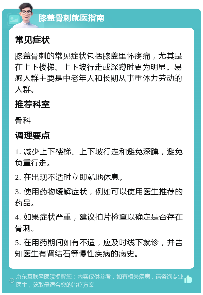 膝盖骨刺就医指南 常见症状 膝盖骨刺的常见症状包括膝盖里怀疼痛，尤其是在上下楼梯、上下坡行走或深蹲时更为明显。易感人群主要是中老年人和长期从事重体力劳动的人群。 推荐科室 骨科 调理要点 1. 减少上下楼梯、上下坡行走和避免深蹲，避免负重行走。 2. 在出现不适时立即就地休息。 3. 使用药物缓解症状，例如可以使用医生推荐的药品。 4. 如果症状严重，建议拍片检查以确定是否存在骨刺。 5. 在用药期间如有不适，应及时线下就诊，并告知医生有肾结石等慢性疾病的病史。