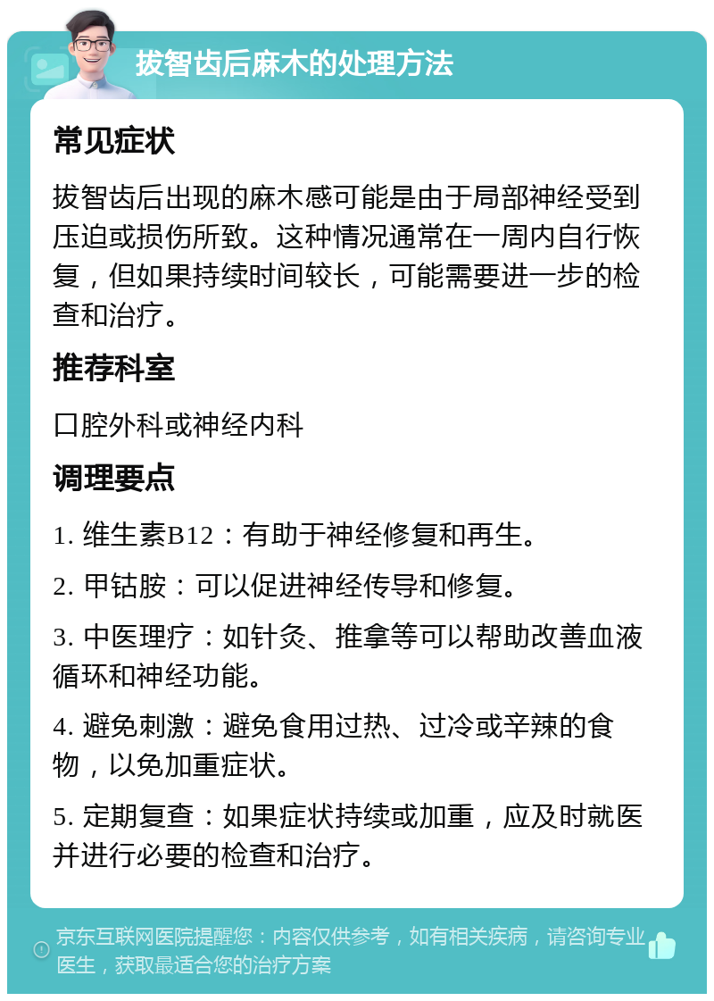 拔智齿后麻木的处理方法 常见症状 拔智齿后出现的麻木感可能是由于局部神经受到压迫或损伤所致。这种情况通常在一周内自行恢复，但如果持续时间较长，可能需要进一步的检查和治疗。 推荐科室 口腔外科或神经内科 调理要点 1. 维生素B12：有助于神经修复和再生。 2. 甲钴胺：可以促进神经传导和修复。 3. 中医理疗：如针灸、推拿等可以帮助改善血液循环和神经功能。 4. 避免刺激：避免食用过热、过冷或辛辣的食物，以免加重症状。 5. 定期复查：如果症状持续或加重，应及时就医并进行必要的检查和治疗。