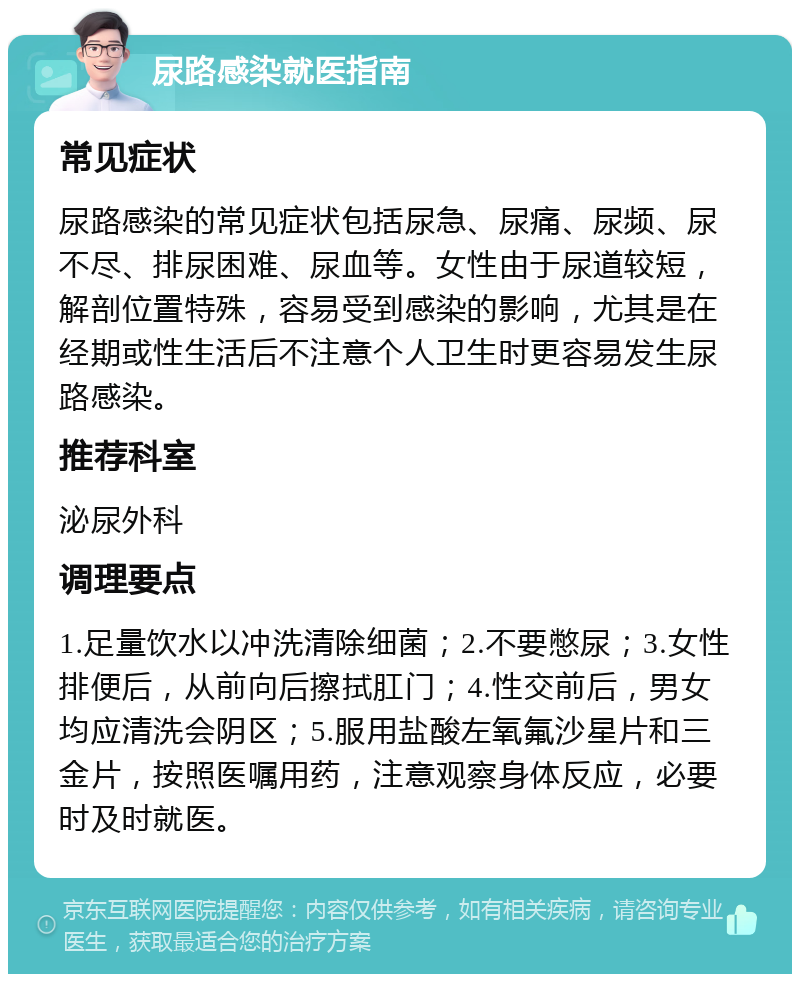 尿路感染就医指南 常见症状 尿路感染的常见症状包括尿急、尿痛、尿频、尿不尽、排尿困难、尿血等。女性由于尿道较短，解剖位置特殊，容易受到感染的影响，尤其是在经期或性生活后不注意个人卫生时更容易发生尿路感染。 推荐科室 泌尿外科 调理要点 1.足量饮水以冲洗清除细菌；2.不要憋尿；3.女性排便后，从前向后擦拭肛门；4.性交前后，男女均应清洗会阴区；5.服用盐酸左氧氟沙星片和三金片，按照医嘱用药，注意观察身体反应，必要时及时就医。