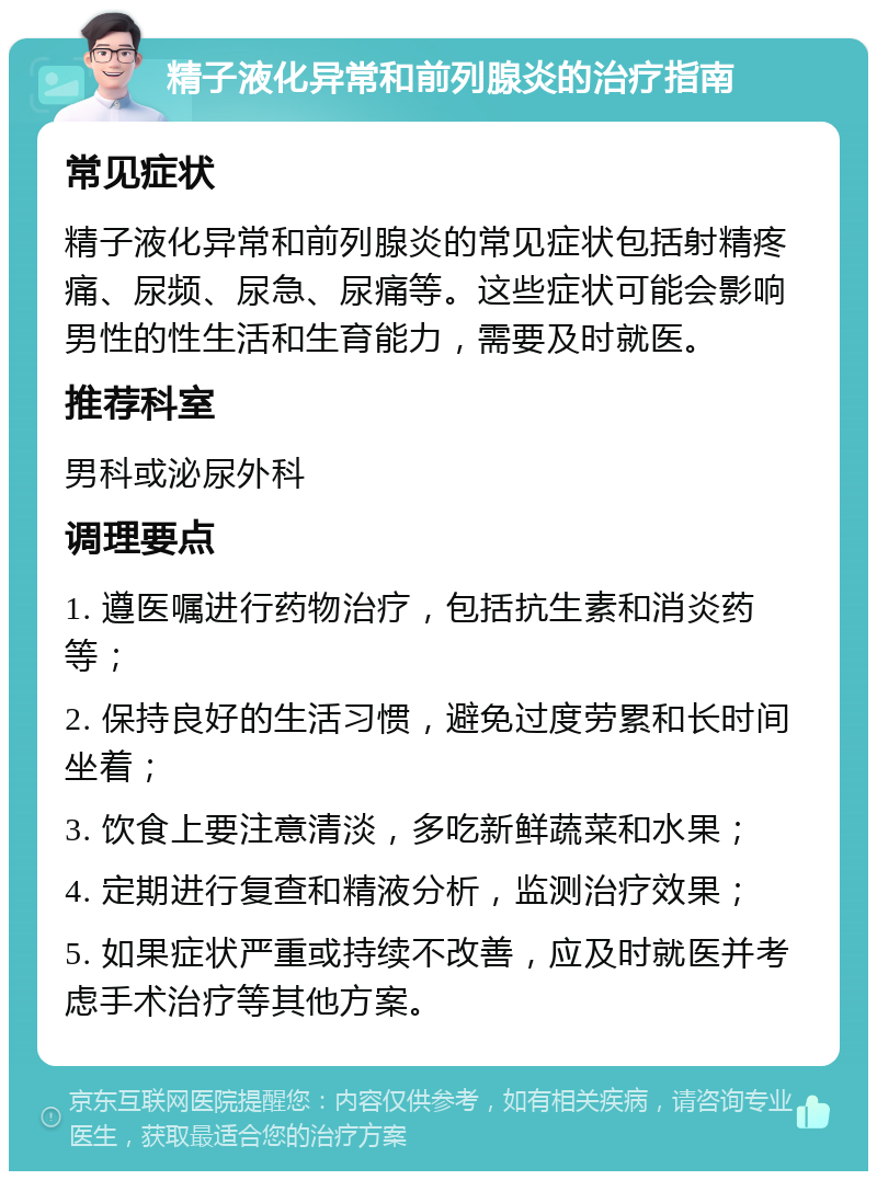 精子液化异常和前列腺炎的治疗指南 常见症状 精子液化异常和前列腺炎的常见症状包括射精疼痛、尿频、尿急、尿痛等。这些症状可能会影响男性的性生活和生育能力，需要及时就医。 推荐科室 男科或泌尿外科 调理要点 1. 遵医嘱进行药物治疗，包括抗生素和消炎药等； 2. 保持良好的生活习惯，避免过度劳累和长时间坐着； 3. 饮食上要注意清淡，多吃新鲜蔬菜和水果； 4. 定期进行复查和精液分析，监测治疗效果； 5. 如果症状严重或持续不改善，应及时就医并考虑手术治疗等其他方案。