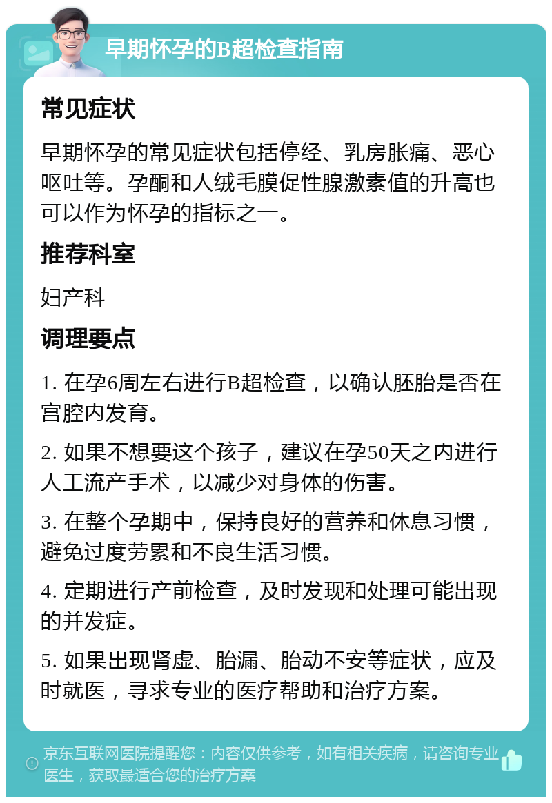 早期怀孕的B超检查指南 常见症状 早期怀孕的常见症状包括停经、乳房胀痛、恶心呕吐等。孕酮和人绒毛膜促性腺激素值的升高也可以作为怀孕的指标之一。 推荐科室 妇产科 调理要点 1. 在孕6周左右进行B超检查，以确认胚胎是否在宫腔内发育。 2. 如果不想要这个孩子，建议在孕50天之内进行人工流产手术，以减少对身体的伤害。 3. 在整个孕期中，保持良好的营养和休息习惯，避免过度劳累和不良生活习惯。 4. 定期进行产前检查，及时发现和处理可能出现的并发症。 5. 如果出现肾虚、胎漏、胎动不安等症状，应及时就医，寻求专业的医疗帮助和治疗方案。