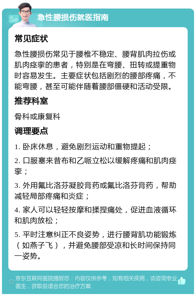 急性腰损伤就医指南 常见症状 急性腰损伤常见于腰椎不稳定、腰背肌肉拉伤或肌肉痉挛的患者，特别是在弯腰、扭转或提重物时容易发生。主要症状包括剧烈的腰部疼痛，不能弯腰，甚至可能伴随着腰部僵硬和活动受限。 推荐科室 骨科或康复科 调理要点 1. 卧床休息，避免剧烈运动和重物提起； 2. 口服塞来昔布和乙哌立松以缓解疼痛和肌肉痉挛； 3. 外用氟比洛芬凝胶膏药或氟比洛芬膏药，帮助减轻局部疼痛和炎症； 4. 家人可以轻轻按摩和揉捏痛处，促进血液循环和肌肉放松； 5. 平时注意纠正不良姿势，进行腰背肌功能锻炼（如燕子飞），并避免腰部受凉和长时间保持同一姿势。